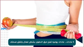 5 عادات.. عادات يومية تعزز حرق الدهون بشكل فعال وتغيّر صحتك
